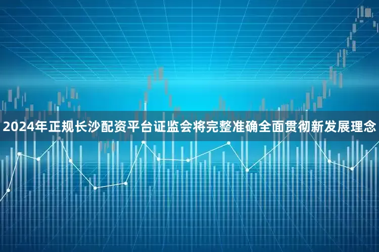 2024年正规长沙配资平台证监会将完整准确全面贯彻新发展理念